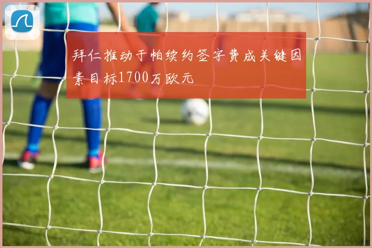 拜仁推动于帕续约签字费成关键因素目标1700万欧元