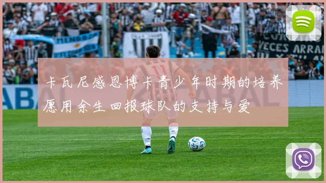 卡瓦尼感恩博卡青少年时期的培养愿用余生回报球队的支持与爱