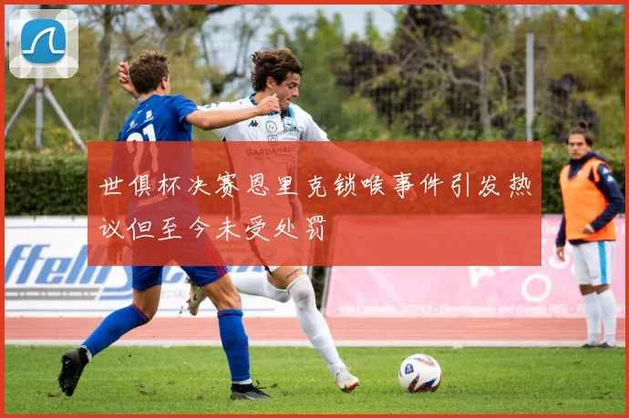 世俱杯决赛恩里克锁喉事件引发热议但至今未受处罚