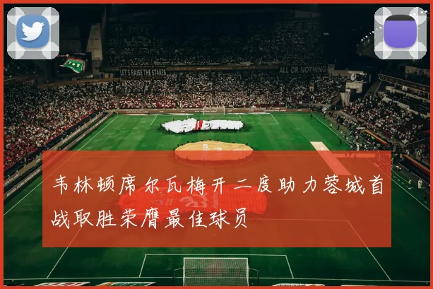 韦林顿席尔瓦梅开二度助力蓉城首战取胜荣膺最佳球员