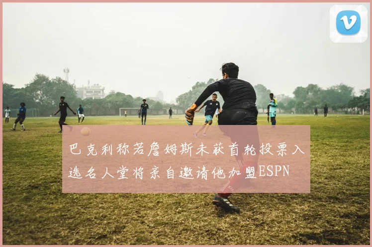 巴克利称若詹姆斯未获首轮投票入选名人堂将亲自邀请他加盟ESPN