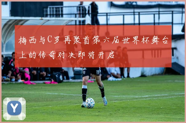梅西与C罗再聚首第六届世界杯舞台上的传奇对决即将开启