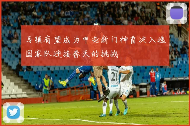 马镇有望成为申花新门神首次入选国家队迎接春天的挑战