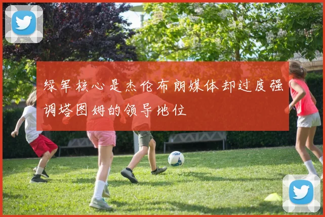 绿军核心是杰伦布朗媒体却过度强调塔图姆的领导地位