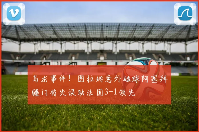 乌龙事件！图拉姆意外磕球阿塞拜疆门将失误助法国3-1领先