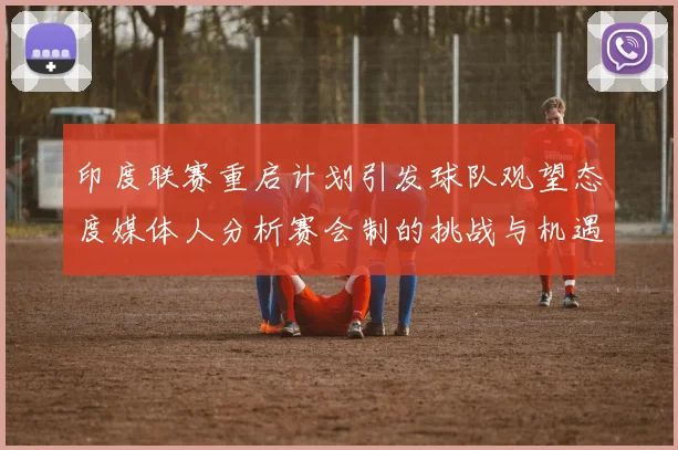 印度联赛重启计划引发球队观望态度媒体人分析赛会制的挑战与机遇