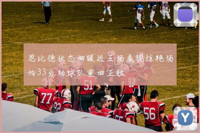 恩比德状态回暖近五场表现惊艳场均33分助球队重回正轨