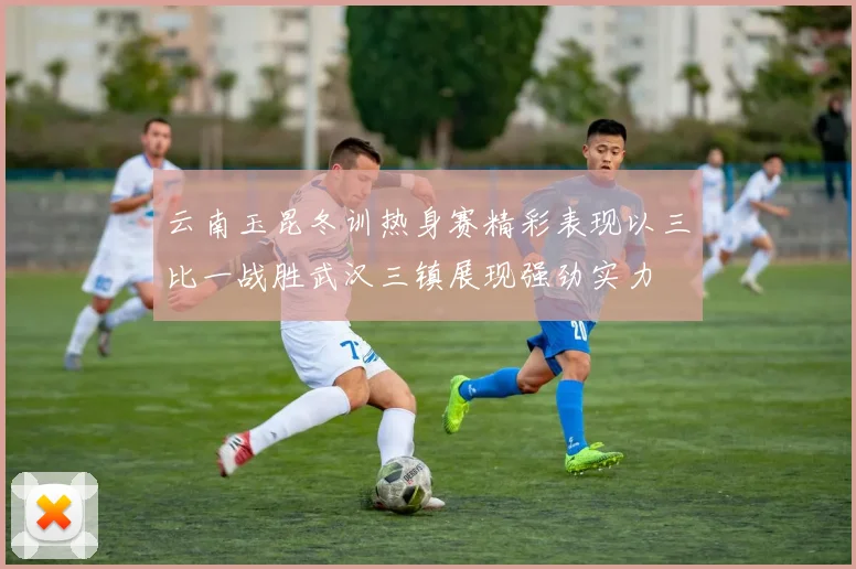 云南玉昆冬训热身赛精彩表现以三比一战胜武汉三镇展现强劲实力