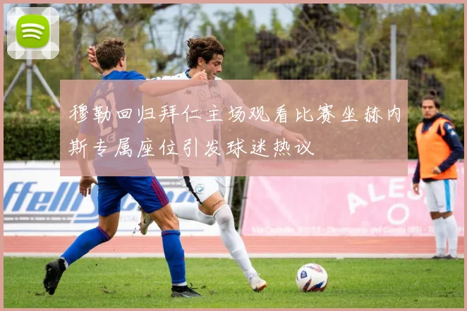 穆勒回归拜仁主场观看比赛坐赫内斯专属座位引发球迷热议