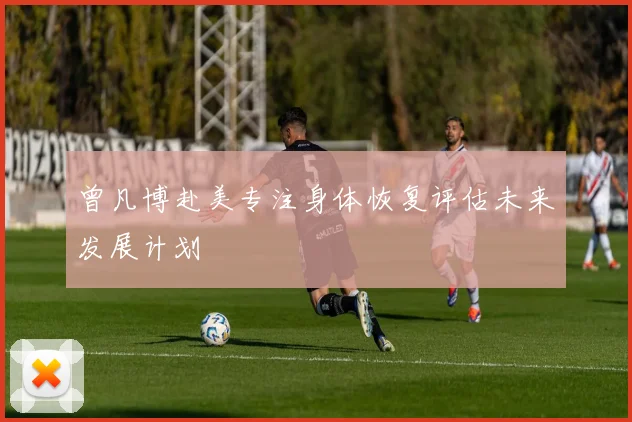 曾凡博赴美专注身体恢复评估未来发展计划