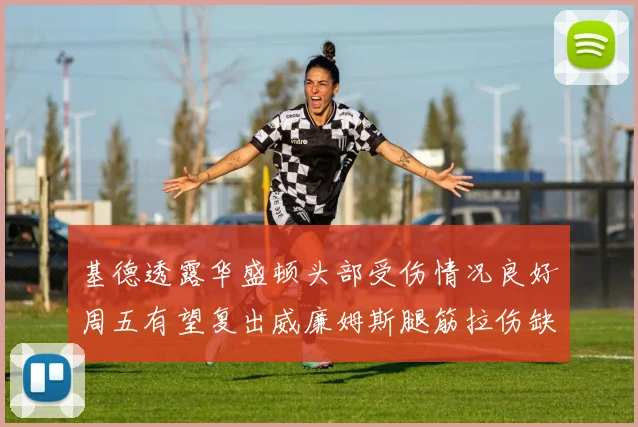 基德透露华盛顿头部受伤情况良好周五有望复出威廉姆斯腿筋拉伤缺席一周