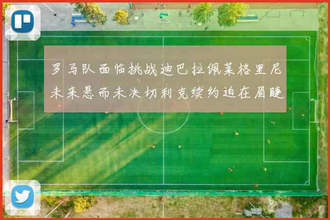 罗马队面临挑战迪巴拉佩莱格里尼未来悬而未决切利克续约迫在眉睫