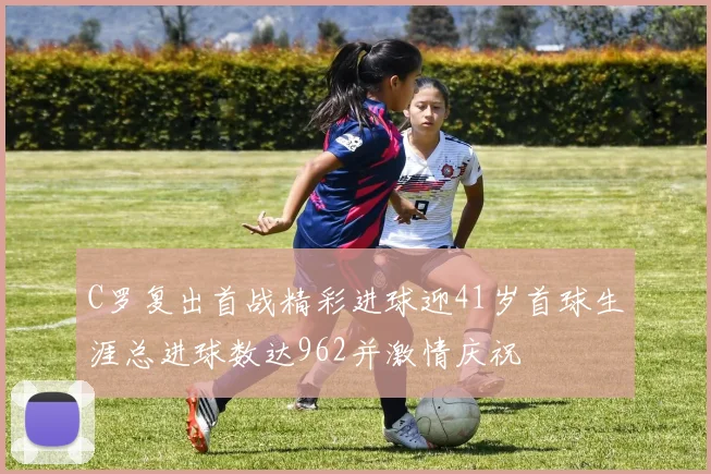 C罗复出首战精彩进球迎41岁首球生涯总进球数达962并激情庆祝