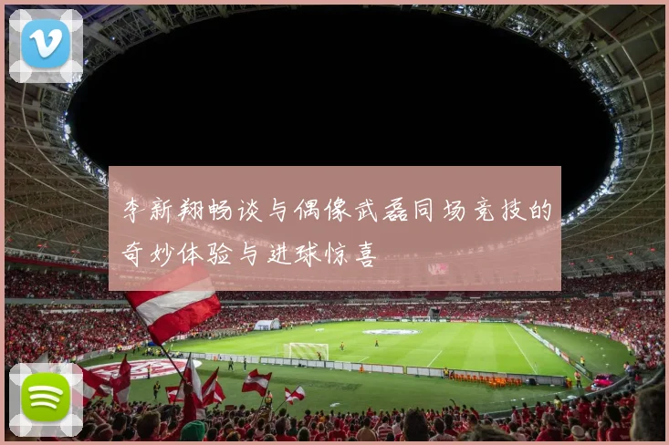 李新翔畅谈与偶像武磊同场竞技的奇妙体验与进球惊喜