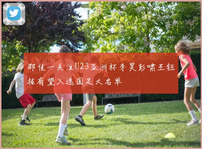 邵佳一关注U23亚洲杯李昊彭啸王钰栋有望入选国足大名单