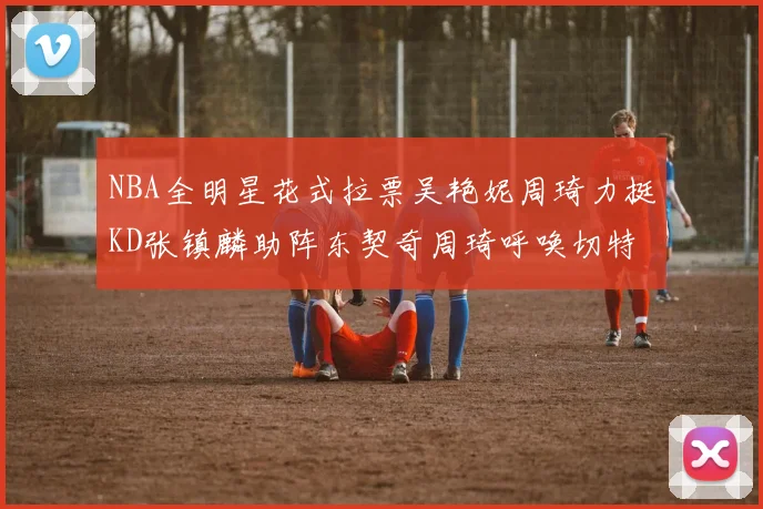 NBA全明星花式拉票吴艳妮周琦力挺KD张镇麟助阵东契奇周琦呼唤切特共襄盛举