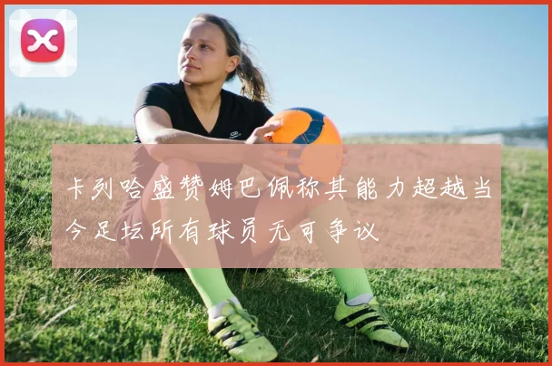 卡列哈盛赞姆巴佩称其能力超越当今足坛所有球员无可争议