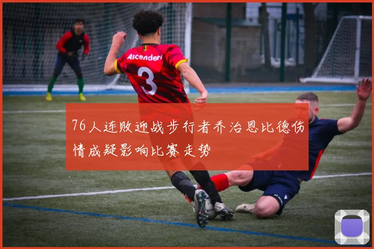 76人连败迎战步行者乔治恩比德伤情成疑影响比赛走势