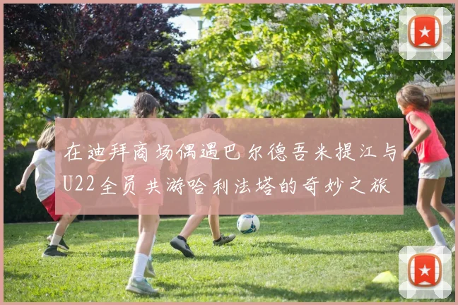 在迪拜商场偶遇巴尔德吾米提江与U22全员共游哈利法塔的奇妙之旅