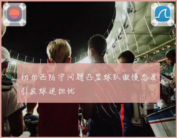 切尔西防守问题凸显球队傲慢态度引发球迷担忧