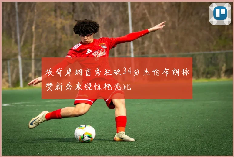 埃奇库姆首秀狂砍34分杰伦布朗称赞新秀表现惊艳无比