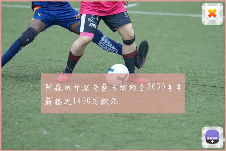 阿森纳计划与萨卡续约至2030年年薪接近1400万欧元